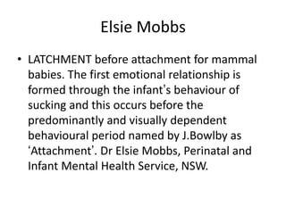 Elsie Mobbs
• LATCHMENT before attachment for mammal
  babies. The first emotional relationship is
  formed through the infant‟s behaviour of
  sucking and this occurs before the
  predominantly and visually dependent
  behavioural period named by J.Bowlby as
  „Attachment‟. Dr Elsie Mobbs, Perinatal and
  Infant Mental Health Service, NSW.
 