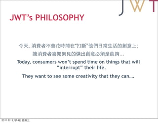 JWT’s PHILOSOPHY


     ,                   “    ”                       ;
                                             …
 Today, consumers won’t spend time on things that will
                 “interrupt” their life.
   They want to see some creativity that they can….
 
