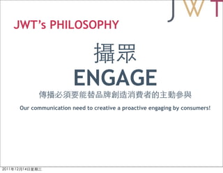 JWT’s PHILOSOPHY



                   ENGAGE
Our communication need to creative a proactive engaging by consumers!
 