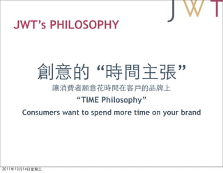 JWT’s PHILOSOPHY



                    “                    ”
               “TIME Philosophy”
 Consumers want to spend more time on your brand
 