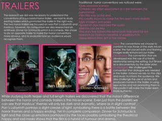 Traditional horror conventions we noticed were:
                                                                •Dark desolate scenery
                                                                •Children are often associated as a link between the
                                                                paranormal
 The research we did was necessary to understand the            •Film title was at the end
 conventions of a successful horror trailer, we had to study    •No credits shown to make the film seem more realistic
 existing trailers which promoted the trailer in the right way. •Ugly imagery and props
 The two horror trailers we focused on was Pan’s Labyrinth and •Speed of clips matched the audio
 Insidious, however, for comparison we also researched an       •Silence can be key
 antithesis; Dinner for Schmucks which is a comedy. We chose
                                                                •The story line follows the same path indicated by our
 to do an opposite trailer to make the horror conventions
 more obvious, and to evaluate how an audience would
                                                                research on Todrov;s narrative of equilibrium to
 recognize them.                                                disequilibrium then left at the climax.

                                                                                        Used: The conventions we choose to
                                                                                        conform to was those of the dark mis-en-
                                                                                        scene, the fast paced edits and flashing
                                                                                        images really enhanced our trailer.
                                                                                        Developed: The convention that we
                                                                                        developed was the use of a family
                                                                                        relationship being the setting, but filmed
                                                                                        as a documentary by the older sister.
                                                                                        Challenged: We challenged the
                                                                                        convention that dialogue was needed
                                                                                        in the trailer, instead we rely on the clips
                                                                                        and music to inform the audience. We
                                                                                        also challenge the use of actors and
                                                                                        producers names in the trailer, in using
                                                                                        new actors and not promoting them in
                                                                                        the credits it will make the trailer seem
                                                                                        more authentic.

While studying both teaser and full length trailers we discovered that the instant difference
between the horror and comedy trailers is the mis-en-scene. Even just from the posters we
can see that Insidious’ themes will only be dark and dramatic, where as in slight contrast
Pan’s Labyrinth portrays a slight crease of light, symbolising there is a battle between the
horror themes and a happy ending. Yet in complete comparison Dinner for Schmucks is
light and the close up emotions portrayed by the faces possibly symbolising the theatrical
happy and sad masks shows that the film is a hybrid of humour and drama.
 