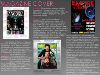 Similarities: The similarities between these to
                                                magazines is the importance of layout, they
                                                both include what other articles are inside, clear
                                                information and typography and the iconic
                                                photo from the film.

                                                Differences: The contrast of colours,;
                                                ENTERTAINMENT is obviously a lighter and
                                                humours magazine represented by its block
                                                fonts and “sunny day” colouring. Where as
                                                FANGORIA uses gothic typography and dark
                                                outlines to represent that it is a specific genre of
                                                magazine. The main difference we believe has
                                                a huge impact on the magazine is the
                                                importance of the films name, The Hangover
                                                is considerably smaller than Insidious which Our magazine cover is presented through
                                                create a completely different effect.            EMPIRE, we chose EMPIRE because it is the most
                                                                                                successful film magazine around and therefore
                                                                                                our film will gather a lot of attention. We chose to
Used: After looking at dozens of magazine                                                       edit the title by mirroring as a reflection to
covers we decided to use the traditional                                                        symbolise the link with the film and the demonic
positioning of Title at the top, combined                                                       possession through mirrors, we also gave EMPIRE
with large image, and lesser information at                                                     a stain glass shiny effect to enhance the link of
the bottom. We chose to conform to this                                                         mirrors.
because it is the easiest format for a viewer                                                   We made sure that the use of layers was
to comprehend because it is linear.                                                             effective and complimented the cover, eg. We
Developed: We developed on the                                                                  did not cover the main title only the reflection
separation of the typography such as                                                            but the title of the film takes priority over the
FANGORIA demonstrates that there is other                                                       photography,
films being advertised in the 35mm wheel.                                                       We kept the colour scheme as only 4
Challenge:d We challenged however the                                                           colours, red, white, yellow and black. This is
                                                                                                because it makes specific elements of the cover
use of photography, instead of just one
                                                                                                standout such as the red is what the audience in
image we explored the use of combining
                                                                                                drawn to first and then they notice the less
two, we found this effective for the
                                                                                                important information . This colour scheme is also
audience to understand the link between                                                         connected with horror trailers.
the girl and the mirror.                                                                        We were also sure to include the legal
                                                                                                requirements that must be visible on a magazine
                                                                                                such as the date and price.
 