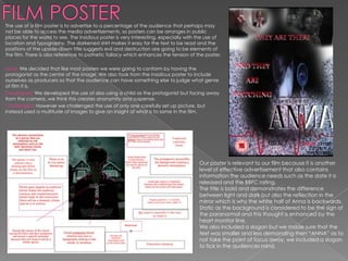 The use of a film poster is to advertise to a percentage of the audience that perhaps may
not be able to access the media advertisements, so posters can be arranges in public
places for the world to see. The Insidious poster is very interesting, especially with the use of
location and typography. The darkened shirt makes it easy for the text to be read and the
positions of the upside-down title suggests evil and destruction are going to be elements of
the film. There is also reference to pathetic fallacy which enhances the tension of the poster.

Used: We decided that like most posters we were going to conform by having the
protagonist as the centre of the image. We also took from the Insidious poster to include
ourselves as producers so that the audience can have something else to judge what genre
of film it is.
Developed: We developed the use of also using a child as the protagonist but facing away
from the camera, we think this creates anonymity and suspense.
Challenged: However we challenged the use of only one carefully set up picture, but
instead used a multitude of images to give an insight of what is to some in the film.




                                                                                       Our poster is relevant to our film because it is another
                                                                                       level of effective advertisement that also contains
                                                                                       information the audience needs such as the date it is
                                                                                       released and the BBFC rating.
                                                                                       The title is bold and demonstrates the difference
                                                                                       between light and dark but also the reflection in the
                                                                                       mirror which is why the white half of Anna is backwards.
                                                                                       Static as the background is considered to be the sign of
                                                                                       the paranormal and this thought is enhanced by the
                                                                                       heart monitor line.
                                                                                       We also included a slogan but we made sure that the
                                                                                       text was smaller and less demanding then “ANNA” as to
                                                                                       not take the point of focus away, we included a slogan
                                                                                       to tick in the audiences mind.
 