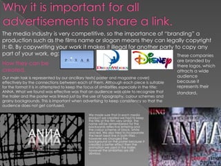 The media industry is very competitive, so the importance of “branding” a
production such as the films name or slogan means they can legally copyright
it: ©. By copywriting your work it makes it illegal for another party to copy any
part of your work, eg:                                                 These companies
                                                                                               are branded by
How they can be                                                                                there logos, which
created.                                                                                       attracts a wide
Our main task is represented by our ancillary texts( poster and magazine cover)                audience
effectively by the connections between each of them. Although each piece is suitable           because it
for the format it is in attempted to keep the focus of similarities especially in the title:   represents their
ANNA. What we found was effective was that an audience was able to recognize that              standard.
the trailer and the poster was linked just by the use of typography, colour schemes and
grainy backgrounds. This is important when advertising to keep consistency so that the
audience does not get confused.

                                                 We made sure that in each media
                                                 product we created we had to keep
                                                 the title of the film very similar, the
                                                 name will be remembered for the
                                                 backwards reflective lettering and
                                                 the colour scheme of black, white
                                                 and red. We also tried to incorporate
                                                 the heart beat line in both titles ,
                                                 however we changed the
                                                 background on the poster because it
                                                 created a better effect then the
                                                 animation we used in the trailer,
                                                 however the similarities are still
                                                 obvious.
 