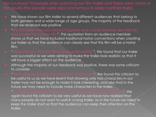 We surveyed 10 people after watching our film trailer and these were some of
the results-(the people were kept anonymous to keep confidentially)

   We have shown our film trailer to several different audiences that belong to
    both genders and a wide range of age groups. The majority of the feedback
    that we received was positive.
   “the film trailer was very well put together and I could definitely see that this
    was a trailer for a horror film”. This quotation from an audience member
    shows us that we have included traditional horror conventions when creating
    our trailer so that the audience can clearly see that this film will be a horror
    film.
   “I liked the fact that this film looked really realistic”. We found that our trailer
    was successful as we were aiming to make the trailer look realistic so that it
    will have a bigger affect on the audience.
   Although the majority of our feedback was positive, there was some criticism
    to consider.
   “the trailer could have included more characters”. We found this criticism to
    be useful to us as we have learnt that showing only two characters in our
    trailer may not be enough to make it look interesting, and also that in the
    future we may need to include more characters in the trailer.
   “the trailer was good but it was a bit too long to keep my attention”. We
    again found this criticism to be very useful as we have now realised that
    many people do not want to watch a long trailer, so in the future we need to
    keep the trailer short so that the audience can keep their attention on the
    trailer.
 