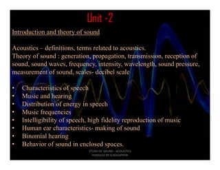 Unit -2
Introduction and theory of sound

Acoustics – definitions, terms related to acoustics.
Theory of sound : generation, propagation, transmission, reception of
sound, sound waves, frequency, intensity, wavelength, sound pressure,
measurement of sound, scales- decibel scale
                       ,

•   Characteristics of speech
•   Music and hearing
•   Distribution of energy in speech
•   Music frequencies
•   Intelligibility of speech, high fidelity reproduction of music
•   Human ear characteristics- making of sound
•   Binomial hearing  g
•   Behavior of sound in enclosed spaces.
                              STUDY OF SOUND ‐ ACOUSTICS                                     
                                HANDLED BY G.YOGAPRIYA
 