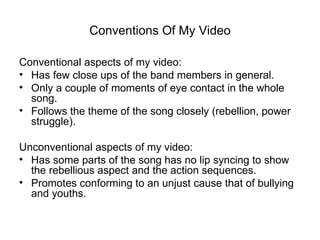 Conventions Of My Video

Conventional aspects of my video:
• Has few close ups of the band members in general.
• Only a couple of moments of eye contact in the whole
  song.
• Follows the theme of the song closely (rebellion, power
  struggle).

Unconventional aspects of my video:
• Has some parts of the song has no lip syncing to show
  the rebellious aspect and the action sequences.
• Promotes conforming to an unjust cause that of bullying
  and youths.
 