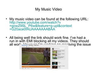 My Music Video

• My music video can be found at the following URL:
  http://www.youtube.com/watch?v
  =gowZ9SL_P6w&feature=g-upl&context
  =G20ace0fAUAAAAAAABAA

• All being well the link should work fine. I’ve had a
  run in with EMI blocking all my videos. They should
  all work. However I’m working on resolving the issue
 