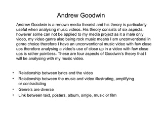 Andrew Goodwin
    Andrew Goodwin is a renown media theorist and his theory is particularly
    useful when analysing music videos. His theory consists of six aspects,
    however some can not be applied to my media project as it a male only
    video, my video genre also being rock music means I am unconventional in
    genre choice therefore I have an unconventional music video with few close
    ups therefore analysing a video’s use of close up in a video with few close
    ups is rather pointless. These are four aspects of Goodwin’s theory that I
    will be analysing with my music video.


•    Relationship between lyrics and the video
•    Relationship between the music and video illustrating, amplifying
     or contradicting
•    Genre’s are diverse
•    Link between text, posters, album, single, music or film
 