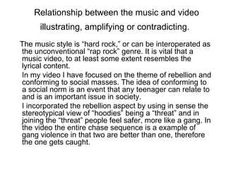 Relationship between the music and video
      illustrating, amplifying or contradicting.
The music style is “hard rock,” or can be interoperated as
the unconventional “rap rock” genre. It is vital that a
music video, to at least some extent resembles the
lyrical content.
In my video I have focused on the theme of rebellion and
conforming to social masses. The idea of conforming to
a social norm is an event that any teenager can relate to
and is an important issue in society.
I incorporated the rebellion aspect by using in sense the
stereotypical view of “hoodies” being a “threat” and in
joining the “threat” people feel safer, more like a gang. In
the video the entire chase sequence is a example of
gang violence in that two are better than one, therefore
the one gets caught.
 