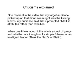Criticisms explained

One moment in the video that my target audience
picked up on that didn’t seem right was the kicking
leaves, my audience said that it promoted child like
attributes rather than rebellion.

When one thinks about it the whole aspect of gangs
and rebellion are thoughts of a simple follower or an
intelligent leader (Think the Nazi’s or Stalin).
 