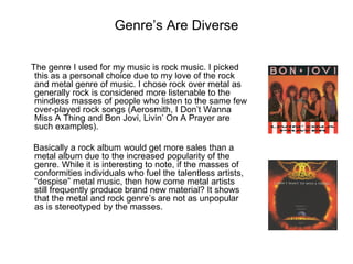 Genre’s Are Diverse

The genre I used for my music is rock music. I picked
 this as a personal choice due to my love of the rock
 and metal genre of music. I chose rock over metal as
 generally rock is considered more listenable to the
 mindless masses of people who listen to the same few
 over-played rock songs (Aerosmith, I Don’t Wanna
 Miss A Thing and Bon Jovi, Livin’ On A Prayer are
 such examples).

Basically a rock album would get more sales than a
metal album due to the increased popularity of the
genre. While it is interesting to note, if the masses of
conformities individuals who fuel the talentless artists,
“despise” metal music, then how come metal artists
still frequently produce brand new material? It shows
that the metal and rock genre’s are not as unpopular
as is stereotyped by the masses.
 