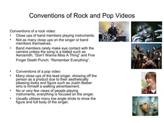 Conventions of Rock and Pop Videos

Conventions of a rock video:
• Close ups of band members playing instruments.
• Not as many close ups on the singer or band
   members themselves.
• Band members rarely make eye contact with the
   camera unless the song is a balled such as
   Aerosmith, “Don’t Wanna Miss A Thing” and Five
   Finger Death Punch; “Remember Everything”.


•   Conventions of a pop video:
•   Many close ups of the lead singer, showing off the
    person as a product due to their aesthetically
    pleasing looks and figure such as Justin Beiber
    who is himself a walking advertisement.
•   No or very few views of people playing
    instruments, everything is focused on the singer.
•   Usually utilises many low angle shots to show the
    figure and full body of the singer.
 