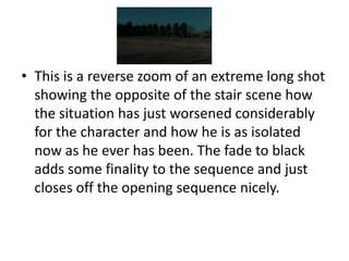 • This is a reverse zoom of an extreme long shot
  showing the opposite of the stair scene how
  the situation has just worsened considerably
  for the character and how he is as isolated
  now as he ever has been. The fade to black
  adds some finality to the sequence and just
  closes off the opening sequence nicely.
 