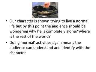 • Our character is shown trying to live a normal
  life but by this point the audience should be
  wondering why he is completely alone? where
  is the rest of the world?
• Doing ‘normal’ activities again means the
  audience can understand and identify with the
  character.
 