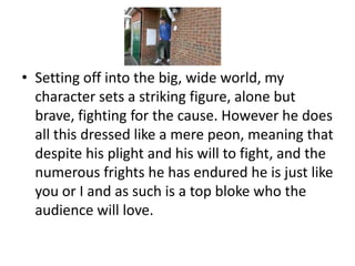 • Setting off into the big, wide world, my
  character sets a striking figure, alone but
  brave, fighting for the cause. However he does
  all this dressed like a mere peon, meaning that
  despite his plight and his will to fight, and the
  numerous frights he has endured he is just like
  you or I and as such is a top bloke who the
  audience will love.
 