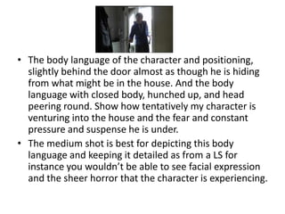 • The body language of the character and positioning,
  slightly behind the door almost as though he is hiding
  from what might be in the house. And the body
  language with closed body, hunched up, and head
  peering round. Show how tentatively my character is
  venturing into the house and the fear and constant
  pressure and suspense he is under.
• The medium shot is best for depicting this body
  language and keeping it detailed as from a LS for
  instance you wouldn’t be able to see facial expression
  and the sheer horror that the character is experiencing.
 