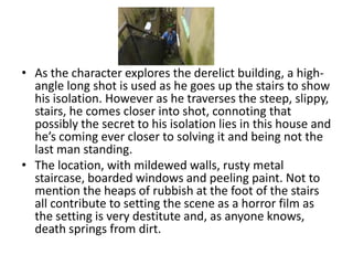 • As the character explores the derelict building, a high-
  angle long shot is used as he goes up the stairs to show
  his isolation. However as he traverses the steep, slippy,
  stairs, he comes closer into shot, connoting that
  possibly the secret to his isolation lies in this house and
  he’s coming ever closer to solving it and being not the
  last man standing.
• The location, with mildewed walls, rusty metal
  staircase, boarded windows and peeling paint. Not to
  mention the heaps of rubbish at the foot of the stairs
  all contribute to setting the scene as a horror film as
  the setting is very destitute and, as anyone knows,
  death springs from dirt.
 