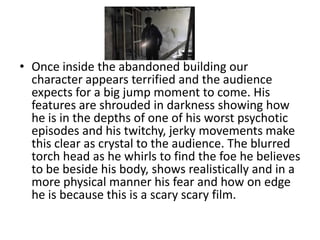• Once inside the abandoned building our
  character appears terrified and the audience
  expects for a big jump moment to come. His
  features are shrouded in darkness showing how
  he is in the depths of one of his worst psychotic
  episodes and his twitchy, jerky movements make
  this clear as crystal to the audience. The blurred
  torch head as he whirls to find the foe he believes
  to be beside his body, shows realistically and in a
  more physical manner his fear and how on edge
  he is because this is a scary scary film.
 