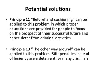 Potential solutions
• Principle 11 “Beforehand cushioning” can be
  applied to this problem in which proper
  educations are provided for people to focus
  on the prospect of their successful future and
  hence deter from criminal activities.

• Principle 13 “The other way around” can be
  applied to this problem. Stiff penalties instead
  of leniency are a deterrent for many criminals
 