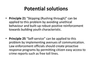 Potential solutions
• Principle 21 “Skipping (Rushing through)” can be
  applied to this problem by avoiding unethical
  behaviour and built-up robust positive reinforcement
  towards building youth characteristic.

• Principle 25 “Self-service” can be applied to this
  problem by implementing avenues of communication.
  Law enforcement officials should create proactive
  response programs by permitting citizen easy access to
  crime reports such as free toll lines.
 