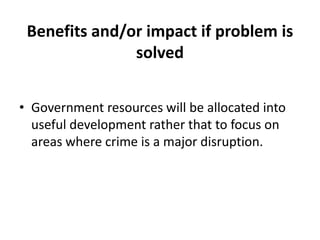 Benefits and/or impact if problem is
               solved


• Government resources will be allocated into
  useful development rather that to focus on
  areas where crime is a major disruption.
 
