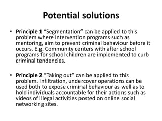 Potential solutions
• Principle 1 “Segmentation” can be applied to this
  problem where Intervention programs such as
  mentoring, aim to prevent criminal behaviour before it
  occurs. E.g. Community centers with after school
  programs for school children are implemented to curb
  criminal tendencies.

• Principle 2 “Taking out” can be applied to this
  problem. Infiltration, undercover operations can be
  used both to expose criminal behaviour as well as to
  hold individuals accountable for their actions such as
  videos of illegal activities posted on online social
  networking sites.
 