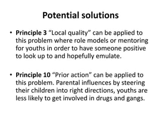 Potential solutions
• Principle 3 “Local quality” can be applied to
  this problem where role models or mentoring
  for youths in order to have someone positive
  to look up to and hopefully emulate.

• Principle 10 “Prior action” can be applied to
  this problem. Parental influences by steering
  their children into right directions, youths are
  less likely to get involved in drugs and gangs.
 
