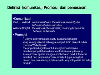 Definisi komunikasi, Promosi dan pemasaran

  •Komunikasi
   Carl I. Hovland : communication is the process to modify the
                     behavior of other individual
  William Albightt : the process of transmitting meaningful symbols
                      between individuals
  • Promosi
        “ Upaya menyampaikan suatu pesan tentang hal
           yang kurang dikenal sehingga menjadi lebih dikenal publik
           (Rendra Widyatama)”.
           “Serangkaian kegiatan untuk mengkomunikasikan,
           memberi pengetahuan dan meyakinkan orang tentang
           suatu produk agar ia mengakui kehebatan produk tersebut
           membeli dan memakai produk tersebut, juga mengikat
           pikiran dan perasaannya dalam suatu wujud loyalitas terhadap
           produk”.
 