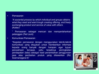 •   Pemasaran
    “A sociental process by which individual and groups obtains
    what they need and want trough creating offering, and freely
    exchanging product and service of value with others
    (Kotler)”
    “ Pemasaran sebagai mencari dan mempertahankan
    pelanggan (Ted Levit)
•   Komunikasi Pemasaran
    “Kegiatan pemasaran dengan menggunakan teknik-teknik
    komunikasi yang ditujukan untuk memberikan informasi
    kepada orang banyak dengan harapan agar tujuan
    perusahaan tercapai, yaitu terjadinya peningkatan
    pendapatan (laba) sebagai hasil penambahan penggunaan
    jasa atau pembelian produk yang ditawarkan (Rd.
    Soemanagara:4)”
 