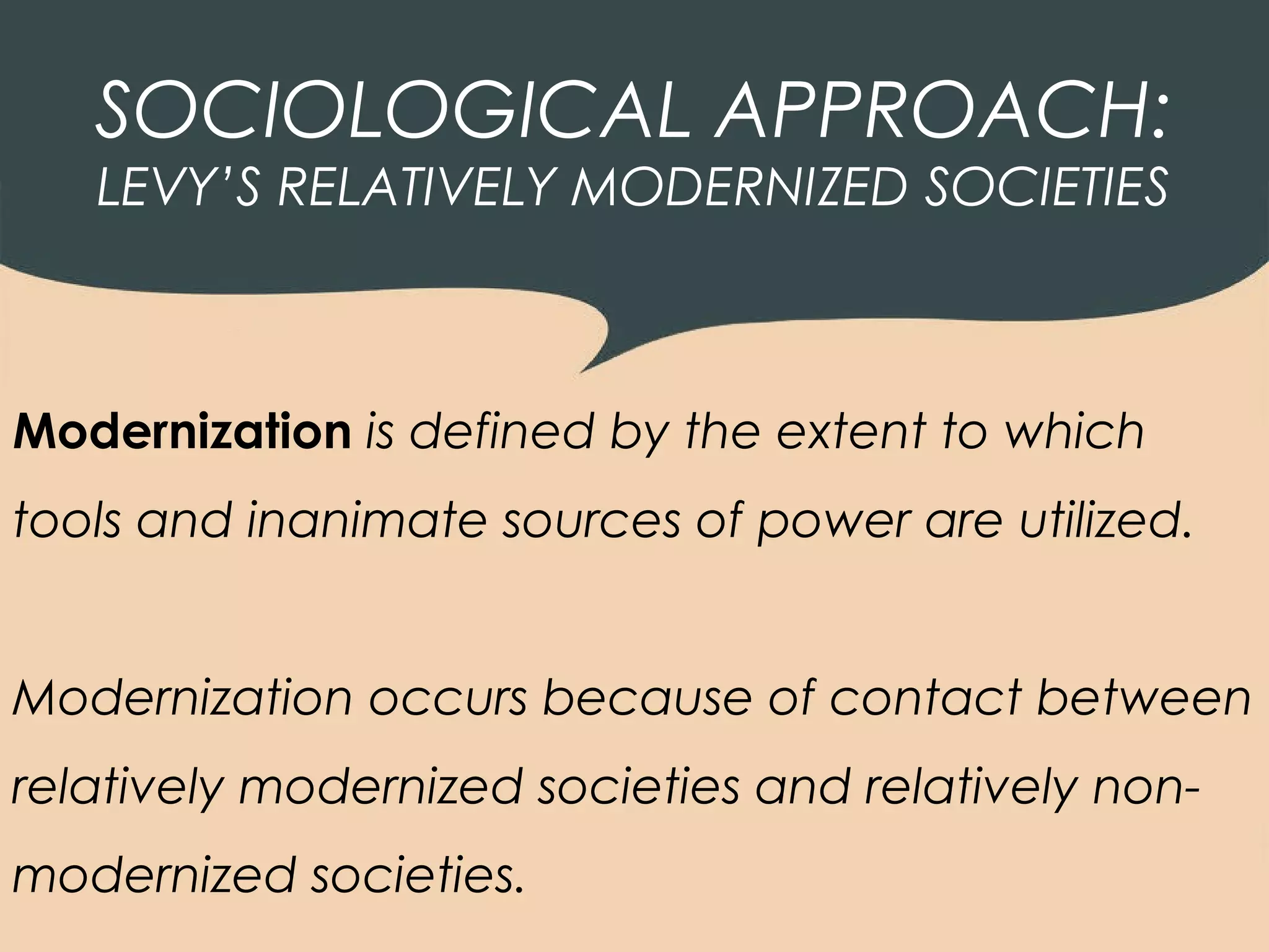 SOCIOLOGICAL APPROACH:
   LEVY’S RELATIVELY MODERNIZED SOCIETIES



Modernization is defined by the extent to which
tools and inanimate sources of power are utilized.


Modernization occurs because of contact between
relatively modernized societies and relatively non-
modernized societies.
 