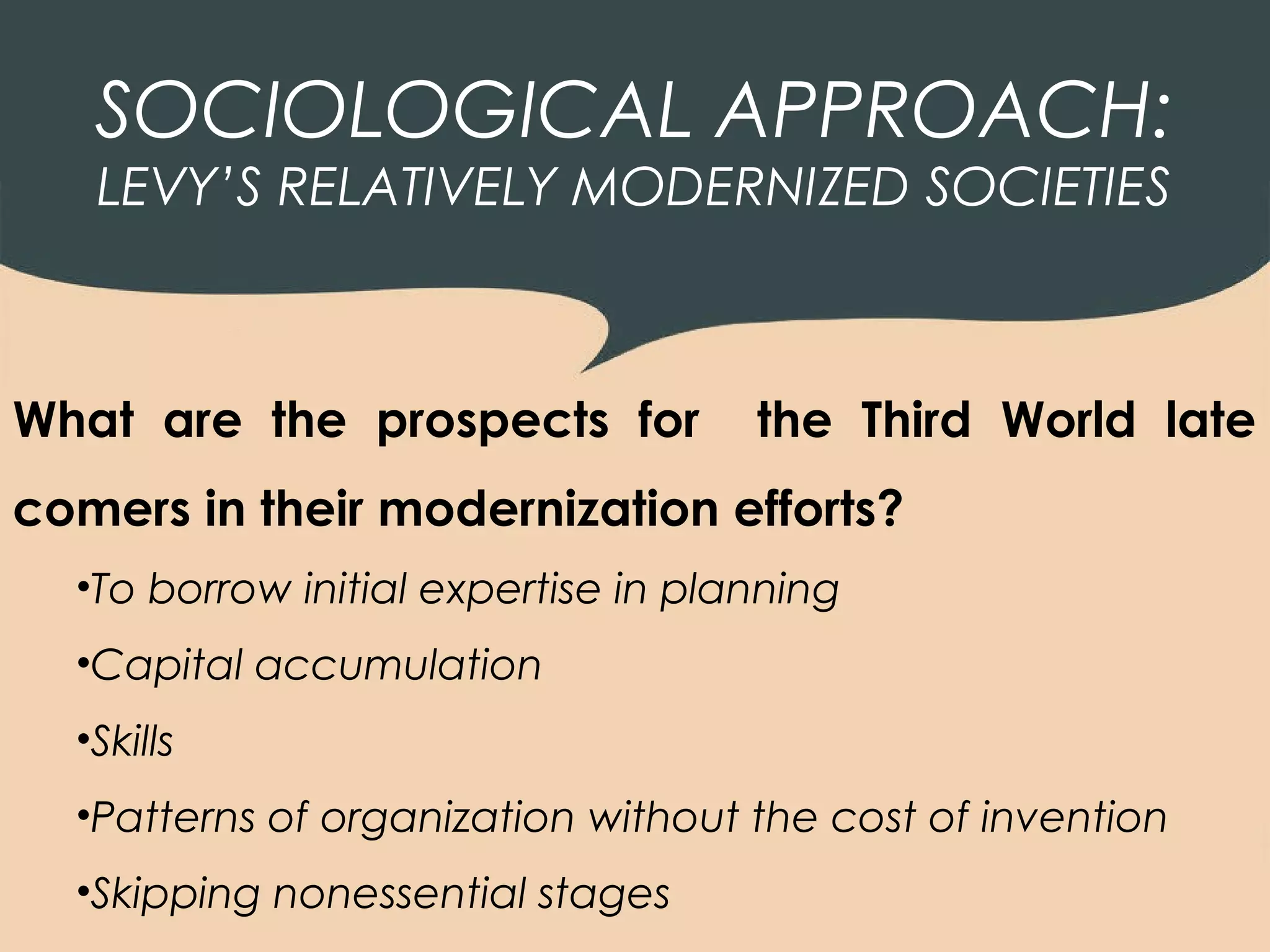 SOCIOLOGICAL APPROACH:
   LEVY’S RELATIVELY MODERNIZED SOCIETIES



What are the prospects for           the Third World late
comers in their modernization efforts?
  •To borrow initial expertise in planning
  •Capital accumulation
  •Skills
  •Patterns of organization without the cost of invention
  •Skipping nonessential stages
 
