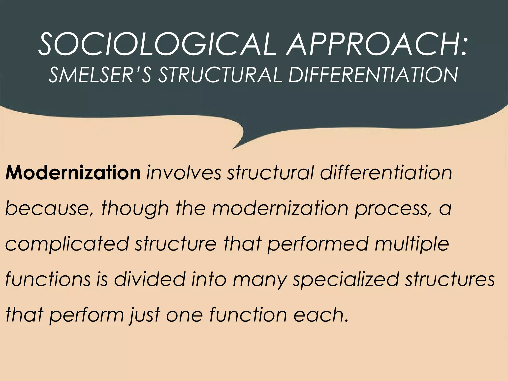 SOCIOLOGICAL APPROACH:
    SMELSER’S STRUCTURAL DIFFERENTIATION



Modernization involves structural differentiation
because, though the modernization process, a
complicated structure that performed multiple
functions is divided into many specialized structures
that perform just one function each.
 