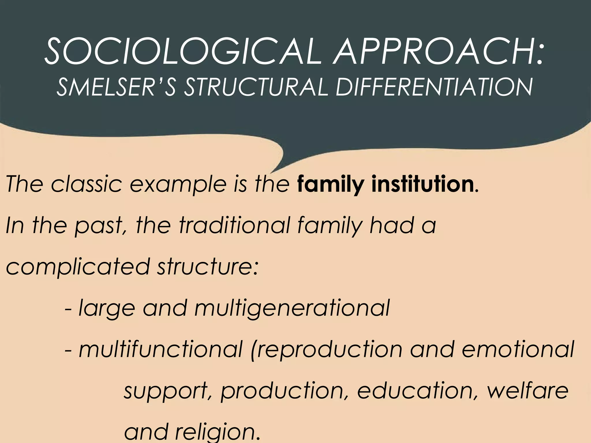 SOCIOLOGICAL APPROACH:
    SMELSER’S STRUCTURAL DIFFERENTIATION


The classic example is the family institution.
In the past, the traditional family had a
complicated structure:
     - large and multigenerational
     - multifunctional (reproduction and emotional
           support, production, education, welfare
           and religion.
 
