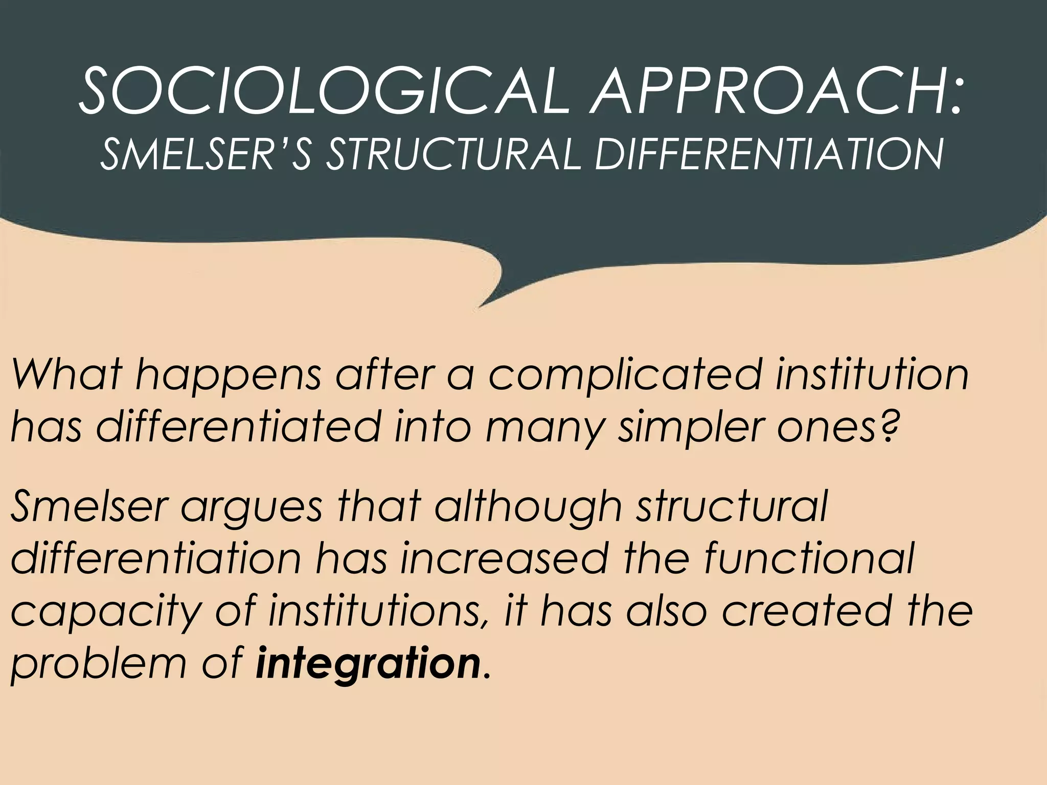 SOCIOLOGICAL APPROACH:
    SMELSER’S STRUCTURAL DIFFERENTIATION




What happens after a complicated institution
has differentiated into many simpler ones?
Smelser argues that although structural
differentiation has increased the functional
capacity of institutions, it has also created the
problem of integration.
 