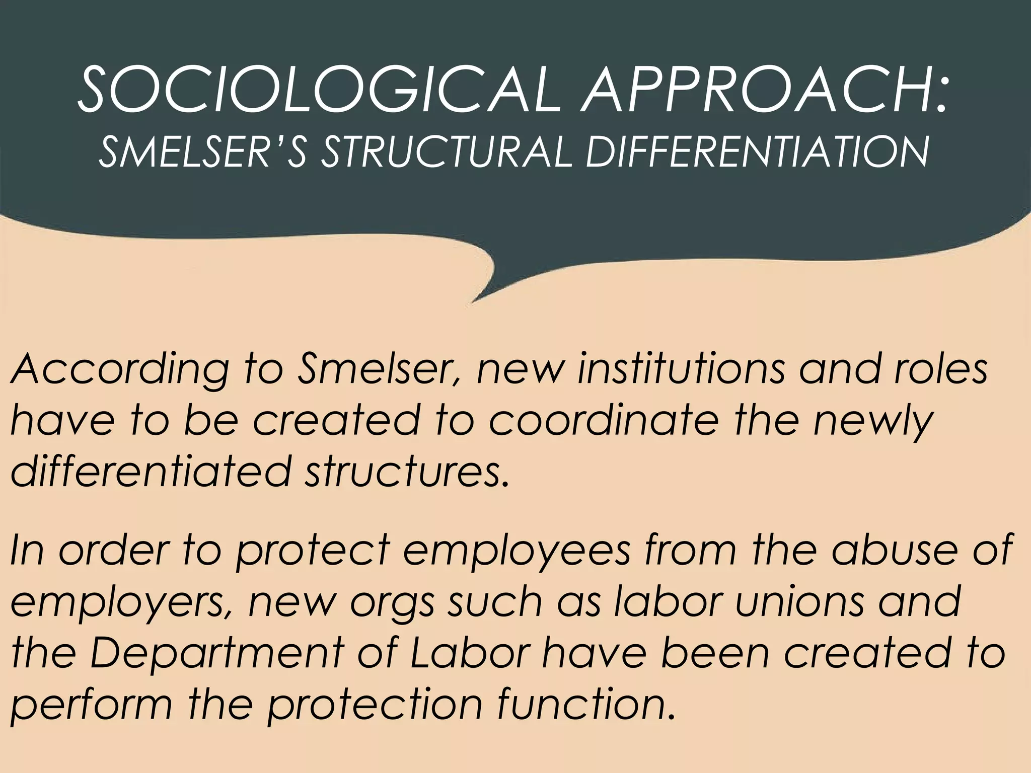 SOCIOLOGICAL APPROACH:
    SMELSER’S STRUCTURAL DIFFERENTIATION




According to Smelser, new institutions and roles
have to be created to coordinate the newly
differentiated structures.
In order to protect employees from the abuse of
employers, new orgs such as labor unions and
the Department of Labor have been created to
perform the protection function.
 