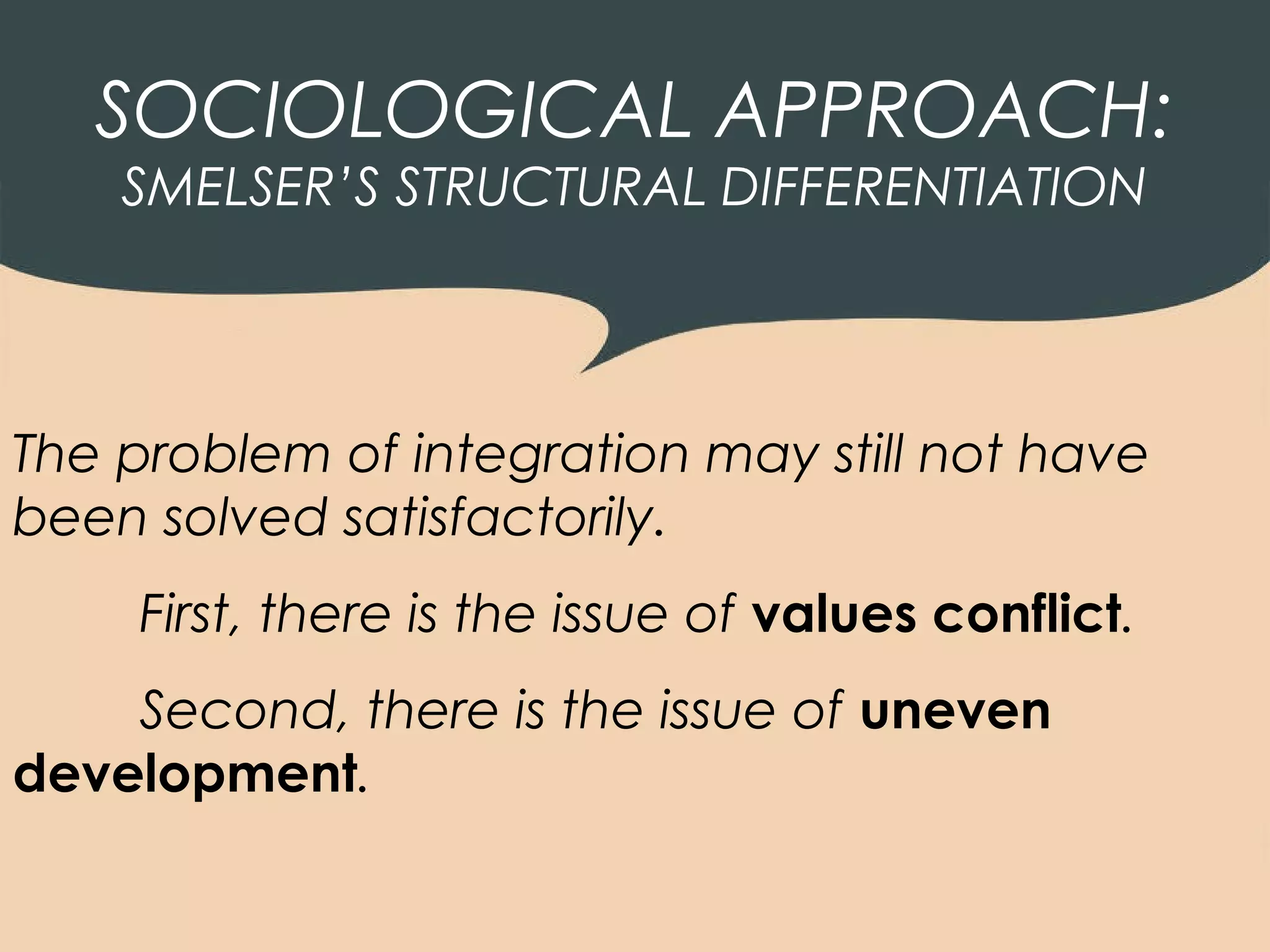 SOCIOLOGICAL APPROACH:
    SMELSER’S STRUCTURAL DIFFERENTIATION




The problem of integration may still not have
been solved satisfactorily.
     First, there is the issue of values conflict.
    Second, there is the issue of uneven
development.
 