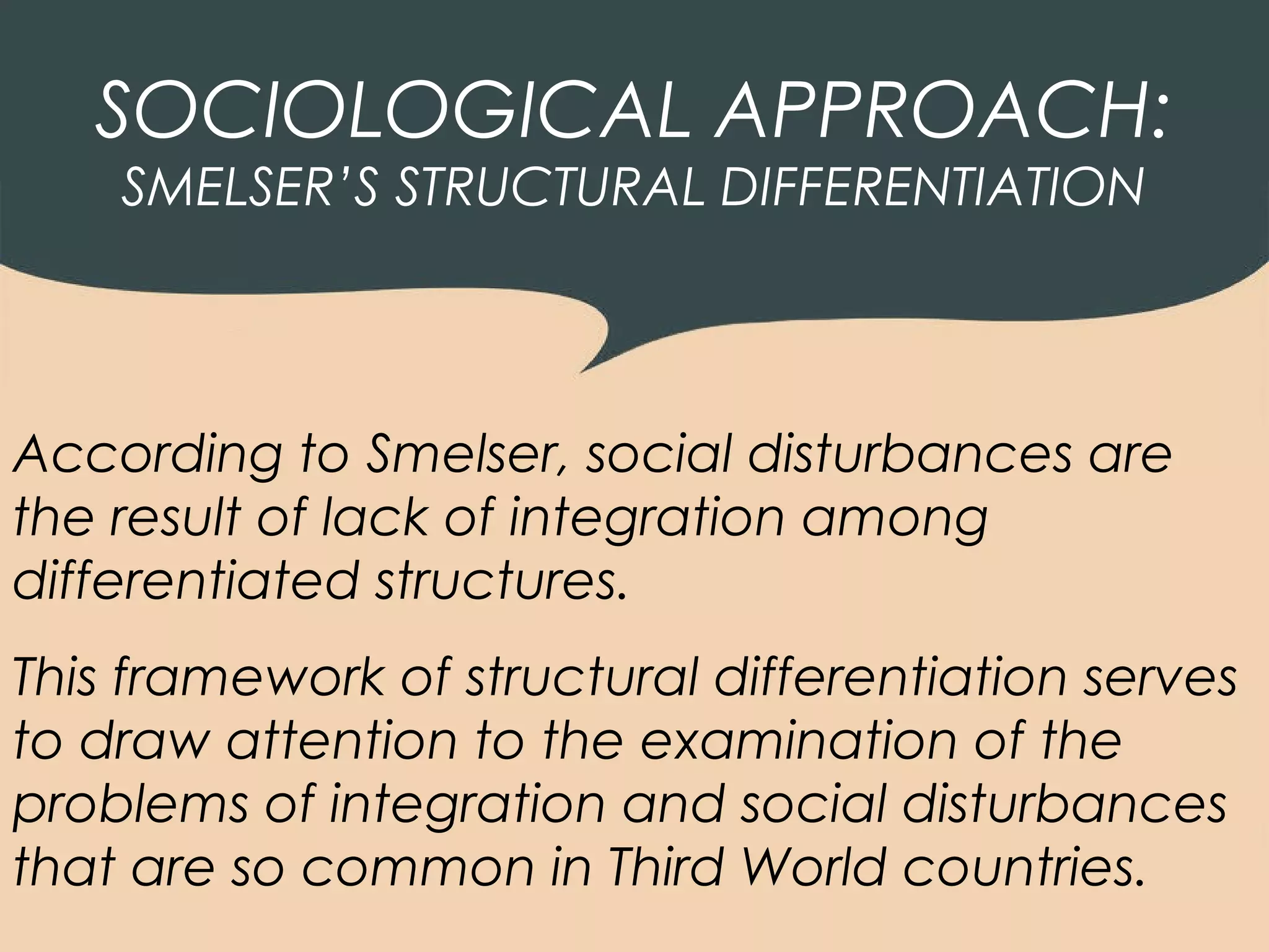 SOCIOLOGICAL APPROACH:
    SMELSER’S STRUCTURAL DIFFERENTIATION




According to Smelser, social disturbances are
the result of lack of integration among
differentiated structures.
This framework of structural differentiation serves
to draw attention to the examination of the
problems of integration and social disturbances
that are so common in Third World countries.
 