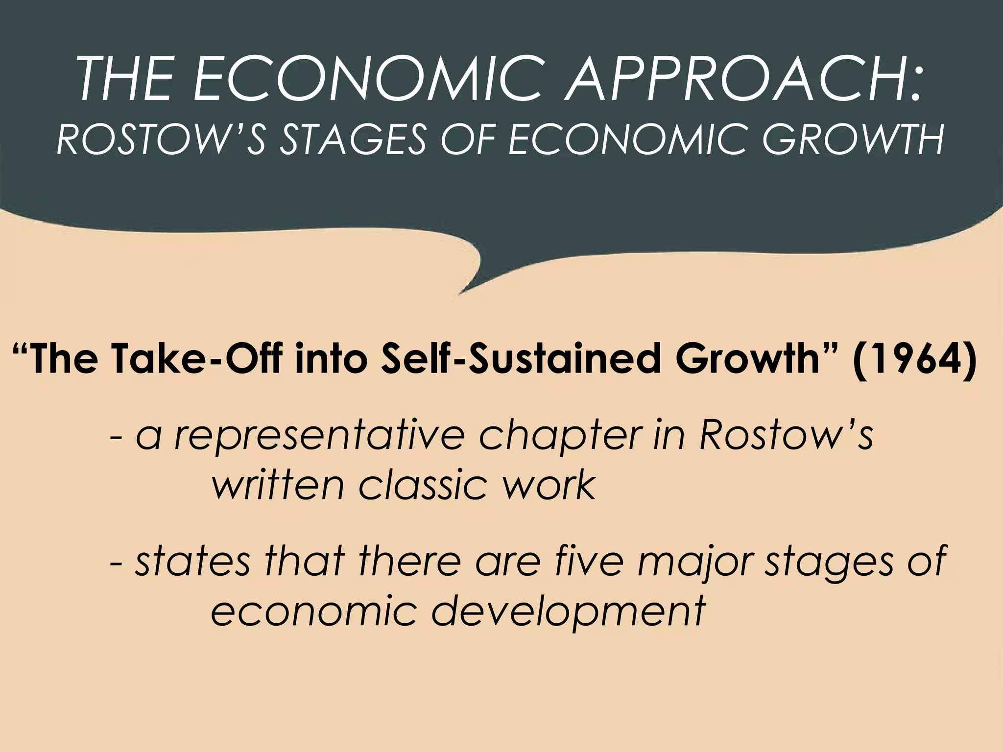 THE ECONOMIC APPROACH:
  ROSTOW’S STAGES OF ECONOMIC GROWTH




“The Take-Off into Self-Sustained Growth” (1964)
    - a representative chapter in Rostow’s
          written classic work
    - states that there are five major stages of
          economic development
 