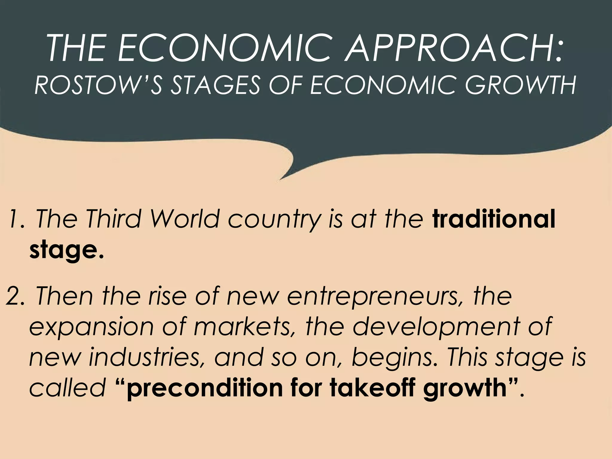 THE ECONOMIC APPROACH:
  ROSTOW’S STAGES OF ECONOMIC GROWTH




1. The Third World country is at the traditional
  stage.
2. Then the rise of new entrepreneurs, the
  expansion of markets, the development of
  new industries, and so on, begins. This stage is
  called “precondition for takeoff growth”.
 