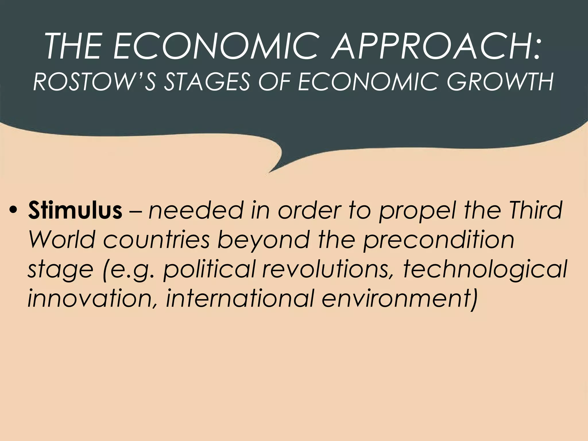 THE ECONOMIC APPROACH:
  ROSTOW’S STAGES OF ECONOMIC GROWTH




• Stimulus – needed in order to propel the Third
  World countries beyond the precondition
  stage (e.g. political revolutions, technological
  innovation, international environment)
 