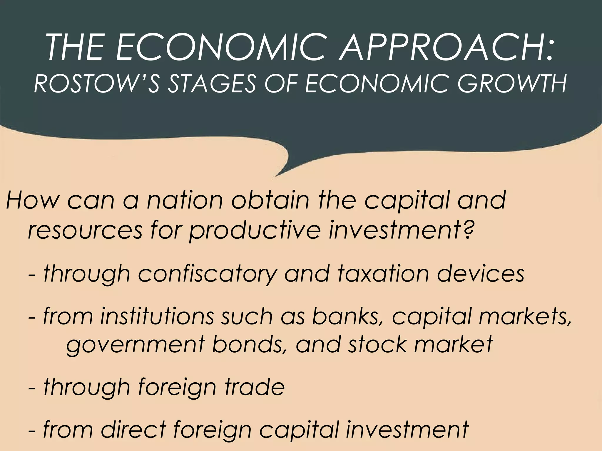 THE ECONOMIC APPROACH:
  ROSTOW’S STAGES OF ECONOMIC GROWTH



How can a nation obtain the capital and
 resources for productive investment?
 - through confiscatory and taxation devices
 - from institutions such as banks, capital markets,
      government bonds, and stock market
 - through foreign trade
 - from direct foreign capital investment
 