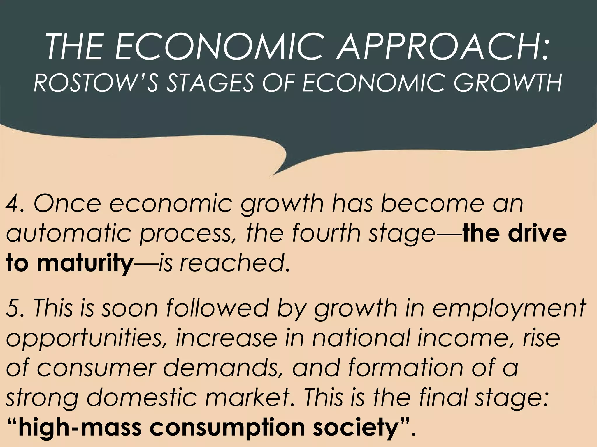 THE ECONOMIC APPROACH:
  ROSTOW’S STAGES OF ECONOMIC GROWTH



4. Once economic growth has become an
automatic process, the fourth stage—the drive
to maturity—is reached.
5. This is soon followed by growth in employment
opportunities, increase in national income, rise
of consumer demands, and formation of a
strong domestic market. This is the final stage:
“high-mass consumption society”.
 