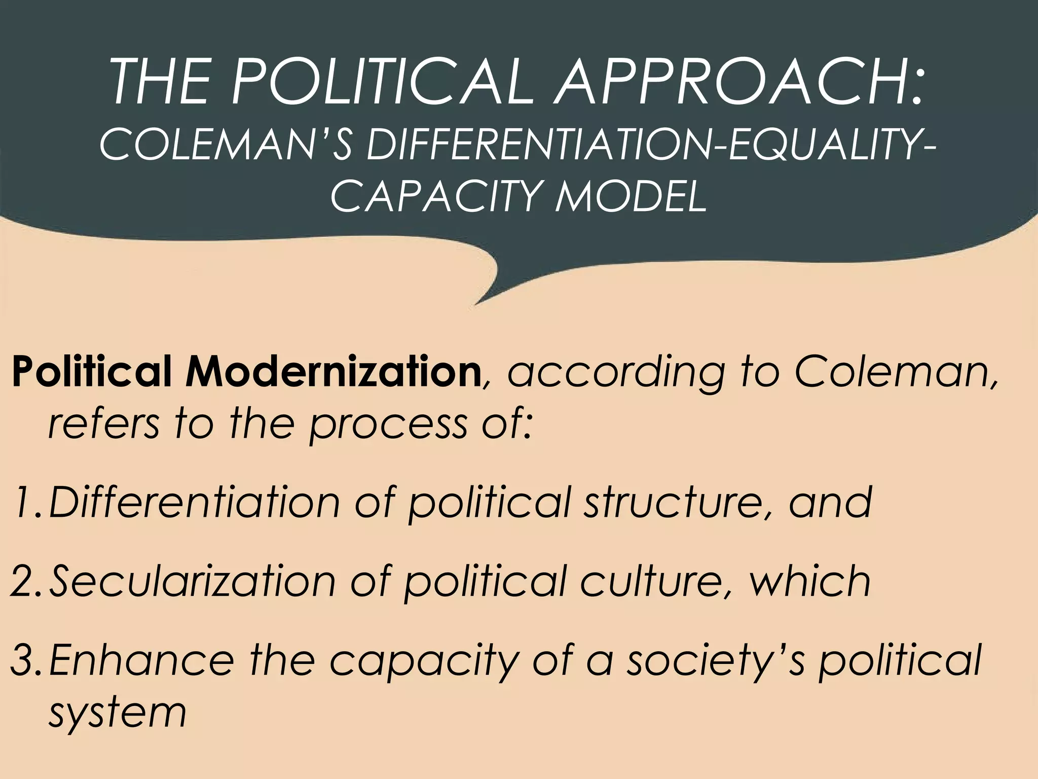 THE POLITICAL APPROACH:
    COLEMAN’S DIFFERENTIATION-EQUALITY-
            CAPACITY MODEL



Political Modernization, according to Coleman,
  refers to the process of:
1.Differentiation of political structure, and
2.Secularization of political culture, which
3.Enhance the capacity of a society’s political
  system
 