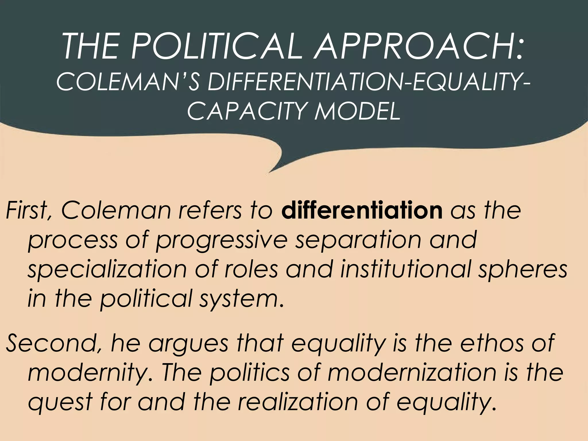 THE POLITICAL APPROACH:
    COLEMAN’S DIFFERENTIATION-EQUALITY-
            CAPACITY MODEL



First, Coleman refers to differentiation as the
   process of progressive separation and
   specialization of roles and institutional spheres
   in the political system.
Second, he argues that equality is the ethos of
  modernity. The politics of modernization is the
  quest for and the realization of equality.
 