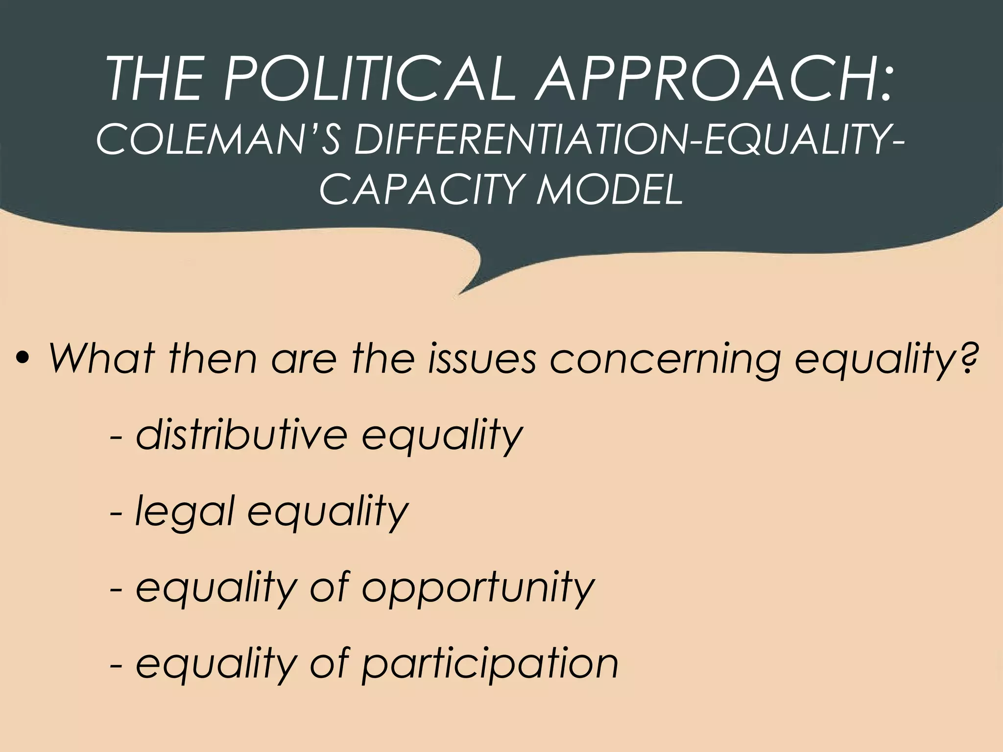 THE POLITICAL APPROACH:
    COLEMAN’S DIFFERENTIATION-EQUALITY-
            CAPACITY MODEL



• What then are the issues concerning equality?
    - distributive equality
    - legal equality
    - equality of opportunity
    - equality of participation
 