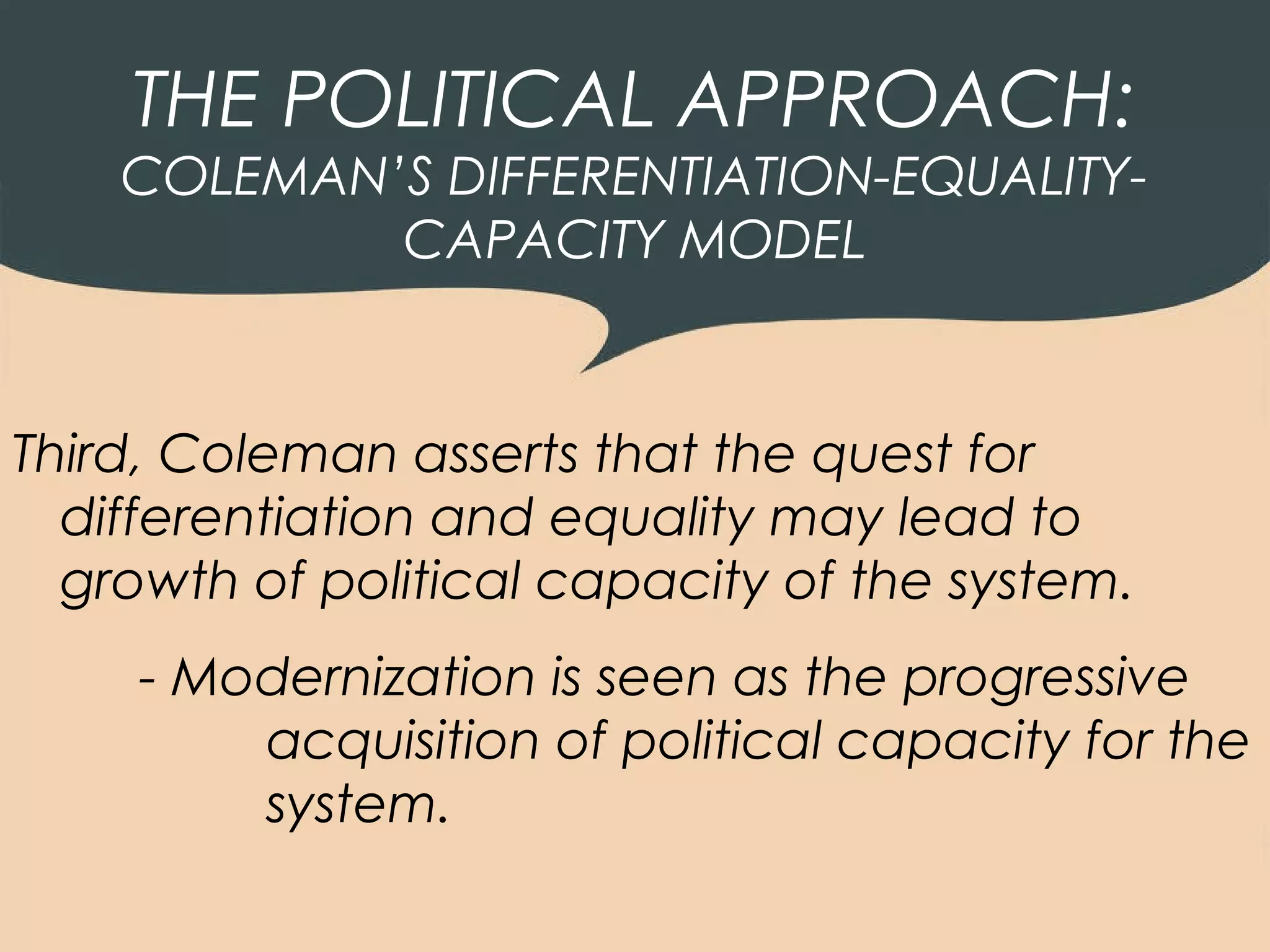 THE POLITICAL APPROACH:
    COLEMAN’S DIFFERENTIATION-EQUALITY-
            CAPACITY MODEL



Third, Coleman asserts that the quest for
  differentiation and equality may lead to
  growth of political capacity of the system.
     - Modernization is seen as the progressive
         acquisition of political capacity for the
         system.
 