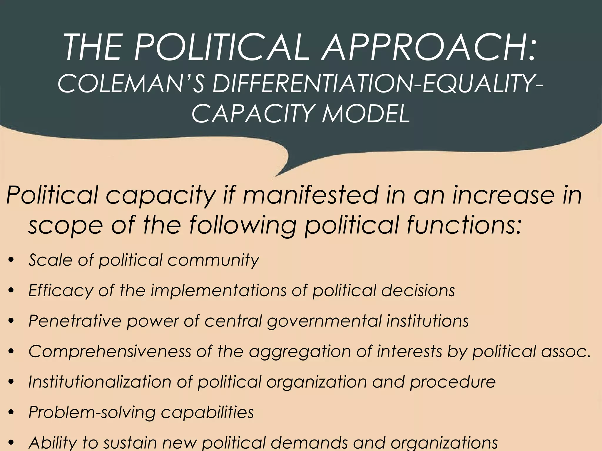 THE POLITICAL APPROACH:
      COLEMAN’S DIFFERENTIATION-EQUALITY-
              CAPACITY MODEL


Political capacity if manifested in an increase in
 scope of the following political functions:
• Scale of political community
• Efficacy of the implementations of political decisions
• Penetrative power of central governmental institutions
• Comprehensiveness of the aggregation of interests by political assoc.
• Institutionalization of political organization and procedure
• Problem-solving capabilities
• Ability to sustain new political demands and organizations
 