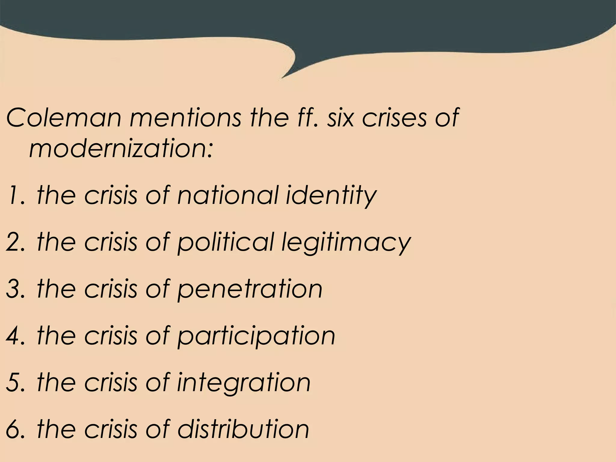 Coleman mentions the ff. six crises of
 modernization:
1. the crisis of national identity
2. the crisis of political legitimacy
3. the crisis of penetration
4. the crisis of participation
5. the crisis of integration
6. the crisis of distribution
 