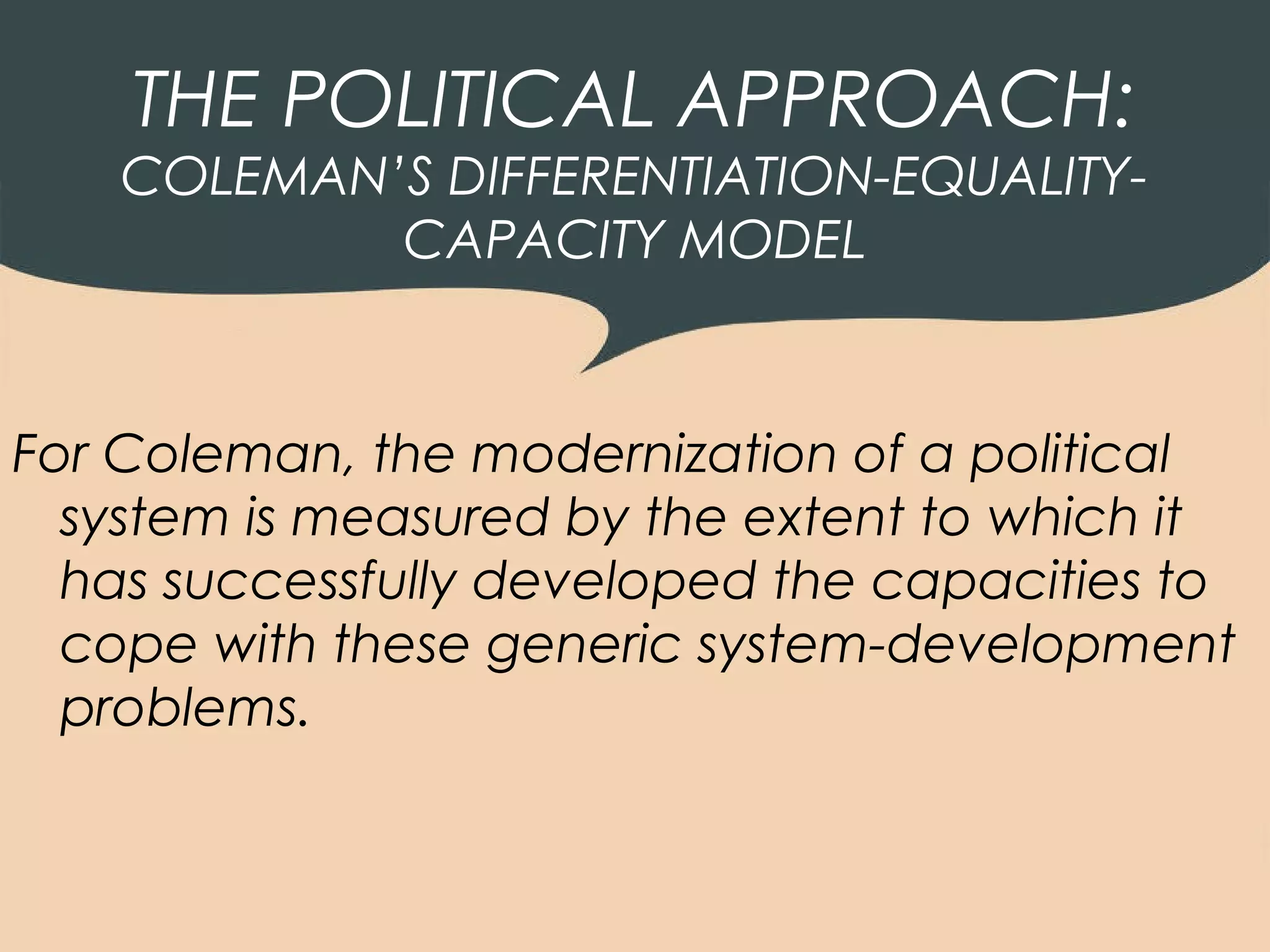 THE POLITICAL APPROACH:
    COLEMAN’S DIFFERENTIATION-EQUALITY-
            CAPACITY MODEL



For Coleman, the modernization of a political
  system is measured by the extent to which it
  has successfully developed the capacities to
  cope with these generic system-development
  problems.
 